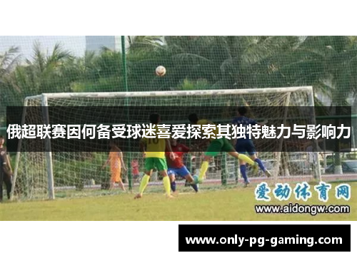 俄超联赛因何备受球迷喜爱探索其独特魅力与影响力