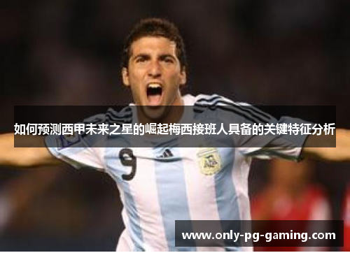 如何预测西甲未来之星的崛起梅西接班人具备的关键特征分析