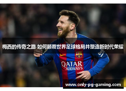 梅西的传奇之路 如何颠覆世界足球格局并塑造新时代荣耀