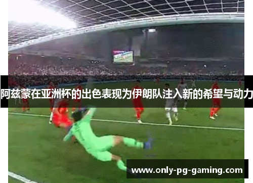 阿兹蒙在亚洲杯的出色表现为伊朗队注入新的希望与动力