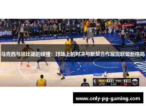 马克西与恩比德的碰撞：球场上的对决与默契合作展现联盟新格局