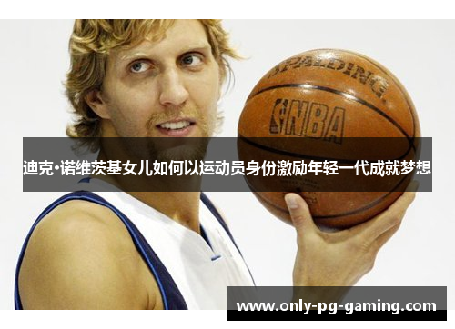 迪克·诺维茨基女儿如何以运动员身份激励年轻一代成就梦想