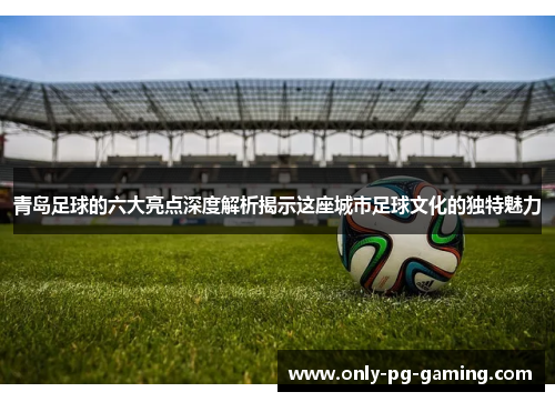 青岛足球的六大亮点深度解析揭示这座城市足球文化的独特魅力