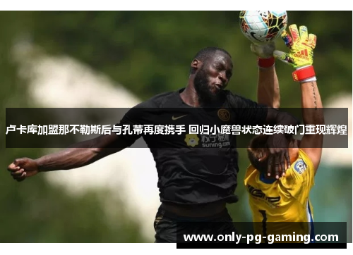 卢卡库加盟那不勒斯后与孔蒂再度携手 回归小魔兽状态连续破门重现辉煌